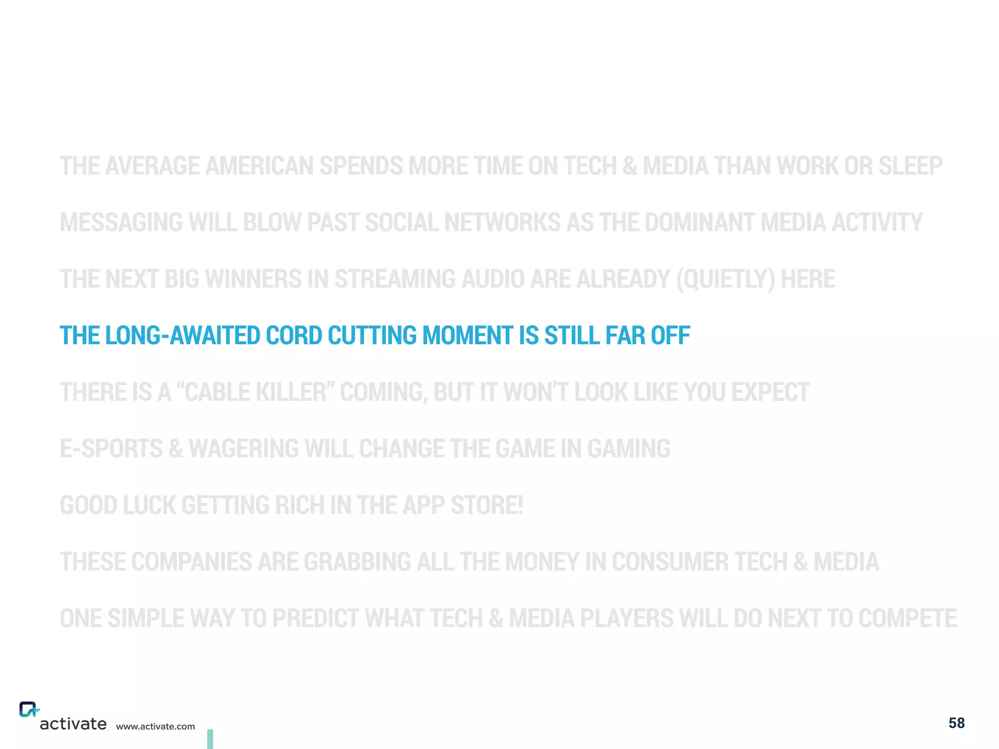 THE AVERAGE AMERICAN SPENDS MORE TIME ON TECH & MEDIA THAN WORK OR SLEEP
MESSAGING WILL BLOW PAST SOCIAL NETWORKS AS THE DOMINANT MEDIA ACTIVITY
THE NEXT BIG WINNERS IN STREAMING AUDIO ARE ALREADY (QUIETLY) HERE
THE LONG-AWAITED CORD CUTTING MOMENT IS STILL FAR OFF
THERE IS A “CABLE KILLER” COMING, BUT IT WON’T LOOK LIKE YOU EXPECT
E-SPORTS & WAGERING WILL CHANGE THE GAME IN GAMING
GOOD LUCK GETTING RICH IN THE APP STORE!
THESE COMPANIES ARE GRABBING ALL THE MONEY IN CONSUMER TECH & MEDIA
ONE SIMPLE WAY TO PREDICT WHAT TECH & MEDIA PLAYERS WILL DO NEXT TO COMPETE
58www.activate.com
 