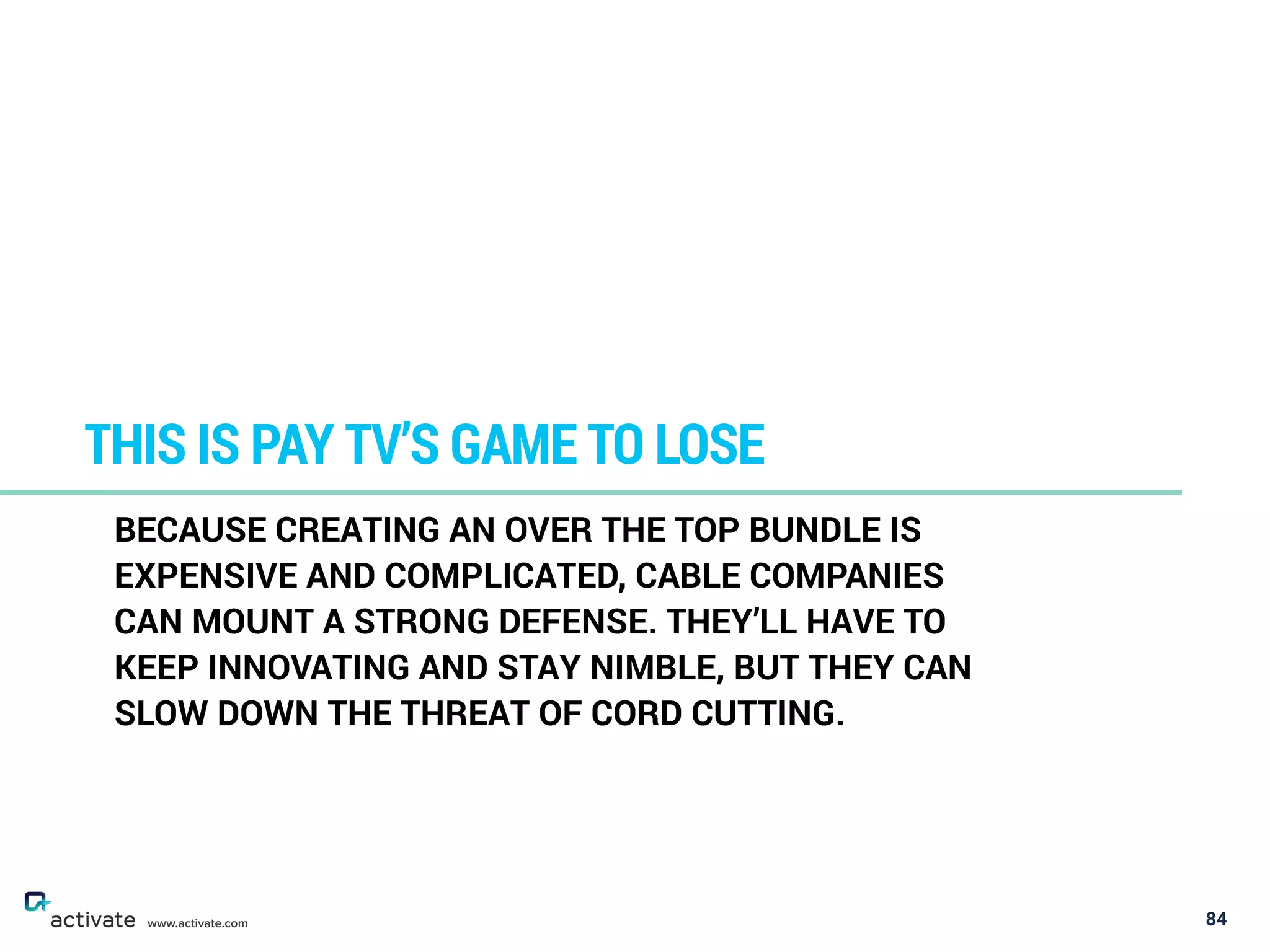 84
THIS IS PAY TV’S GAME TO LOSE
www.activate.com
BECAUSE CREATING AN OVER THE TOP BUNDLE IS
EXPENSIVE AND COMPLICATED, CABLE COMPANIES
CAN MOUNT A STRONG DEFENSE. THEY’LL HAVE TO
KEEP INNOVATING AND STAY NIMBLE, BUT THEY CAN
SLOW DOWN THE THREAT OF CORD CUTTING.
 