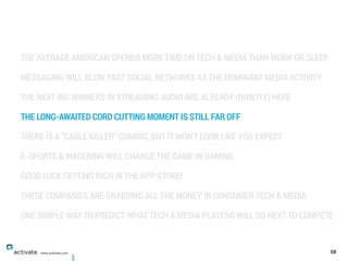 THE AVERAGE AMERICAN SPENDS MORE TIME ON TECH & MEDIA THAN WORK OR SLEEP
MESSAGING WILL BLOW PAST SOCIAL NETWORKS AS THE DOMINANT MEDIA ACTIVITY
THE NEXT BIG WINNERS IN STREAMING AUDIO ARE ALREADY (QUIETLY) HERE
THE LONG-AWAITED CORD CUTTING MOMENT IS STILL FAR OFF
THERE IS A “CABLE KILLER” COMING, BUT IT WON’T LOOK LIKE YOU EXPECT
E-SPORTS & WAGERING WILL CHANGE THE GAME IN GAMING
GOOD LUCK GETTING RICH IN THE APP STORE!
THESE COMPANIES ARE GRABBING ALL THE MONEY IN CONSUMER TECH & MEDIA
ONE SIMPLE WAY TO PREDICT WHAT TECH & MEDIA PLAYERS WILL DO NEXT TO COMPETE
58www.activate.com
 