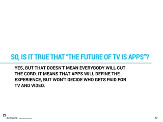 62
SO, IS IT TRUE THAT “THE FUTURE OF TV IS APPS”?
www.activate.com
YES, BUT THAT DOESN’T MEAN EVERYBODY WILL CUT
THE CORD. IT MEANS THAT APPS WILL DEFINE THE
EXPERIENCE, BUT WON’T DECIDE WHO GETS PAID FOR
TV AND VIDEO.
 