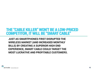 92
THE “CABLE KILLER” WON'T BE A LOW-PRICED
COMPETITOR, IT WILL BE “SMART CABLE”
www.activate.com
JUST AS SMARTPHONES FIRST DISRUPTED THE
WIRELESS MARKET (AND INCREASED MONTHLY
BILLS) BY CREATING A SUPERIOR HIGH END
EXPERIENCE, SMART CABLE COULD TARGET THE
MOST LUCRATIVE AND PROFITABLE CUSTOMERS.
 