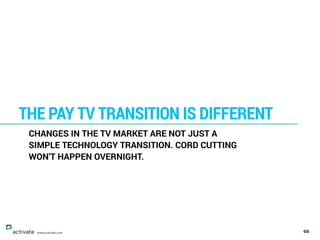 66
THE PAY TV TRANSITION IS DIFFERENT
www.activate.com
CHANGES IN THE TV MARKET ARE NOT JUST A
SIMPLE TECHNOLOGY TRANSITIO...