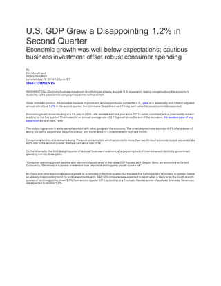 U.S. GDP Grew a Disappointing 1.2% in
Second Quarter
Economic growth was well below expectations; cautious
business investment offset robust consumer spending
By
Eric Morath and
Jeffrey Sparshott
Updated July 29, 20166:23p.m. ET
1060 COMMENTS
WASHINGTON—Decliningbusinessinvestment ishobblingan already sluggish U.S. expansion, raising concernsabout the economy’s
durability asthe presidential campaignheadsinto itsfinal stretch.
Gross domestic product, the broadest measure of goodsand servicesproduced acrossthe U.S., grew at a seasonally and inflation adjusted
annual rate of just 1.2% in thesecond quarter, theCommerce Department said Friday, well below the pace economistsexpected.
Economic growth isnow tracking at a 1% rate in 2016—the weakest start to a year since 2011—when combined witha downwardly revised
reading for the first quarter. Thatmakesfor an annual average rate of 2.1% growthsince the end of the recession, the weakest pace of any
expansion since at least 1949.
The output figuresare in some waysdiscordant with other gaugesof the economy. The unemploymentrate standsat 4.9% after a streak of
strong job gains, wageshave begunto pickup, and home saleshit a post-recession high last month.
Consumer spending also remainsstrong. Personal consumption, whichaccountsfor more than two-thirdsof economic output, expandedat a
4.2% rate in the second quarter, the best gainsince late2014.
On the downside, the third straightquarter of reduced businessinvestment, a largeparingbackof inventoriesand declining government
spending cut into those gains.
“Consumer spending growth wasthe sole elementof good news” in the latest GDP figures, said Gregory Daco, an economist at Oxford
Economics. “Weakness in business investment isan important andlingering growth constraint.”
Mr. Daco and other economistsexpect growth to acceleratein thethird quarter, but theweakfirst half means2016 islikely to comein below
an already disappointingtrend. In another worrisome sign, S&P 500 companiesare expected to report what is likely to be the fourth straight
quarter of decliningprofits, down 3.7% from second-quarter 2015, according to a Thomson Reuterssurvey of analysts’ forecasts. Revenues
are expected to decline1.2%.
 