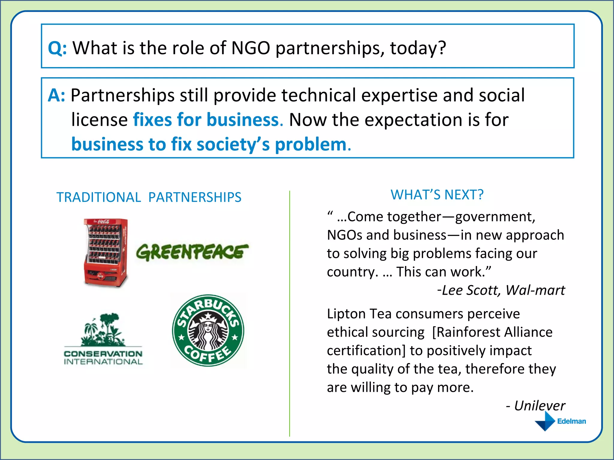 Q:  What is the role of NGO partnerships, today? A:  Partnerships still provide technical expertise and social license  fixes for business .  Now the expectation is for  business to fix society’s problem . “ … Come together—government, NGOs and business—in new approach to solving big problems facing our country. … This can work.”  Lee Scott, Wal-mart Lipton Tea consumers perceive ethical sourcing  [Rainforest Alliance certification] to positively impact the quality of the tea, therefore they are willing to pay more. - Unilever TRADITIONAL  PARTNERSHIPS WHAT’S NEXT? 