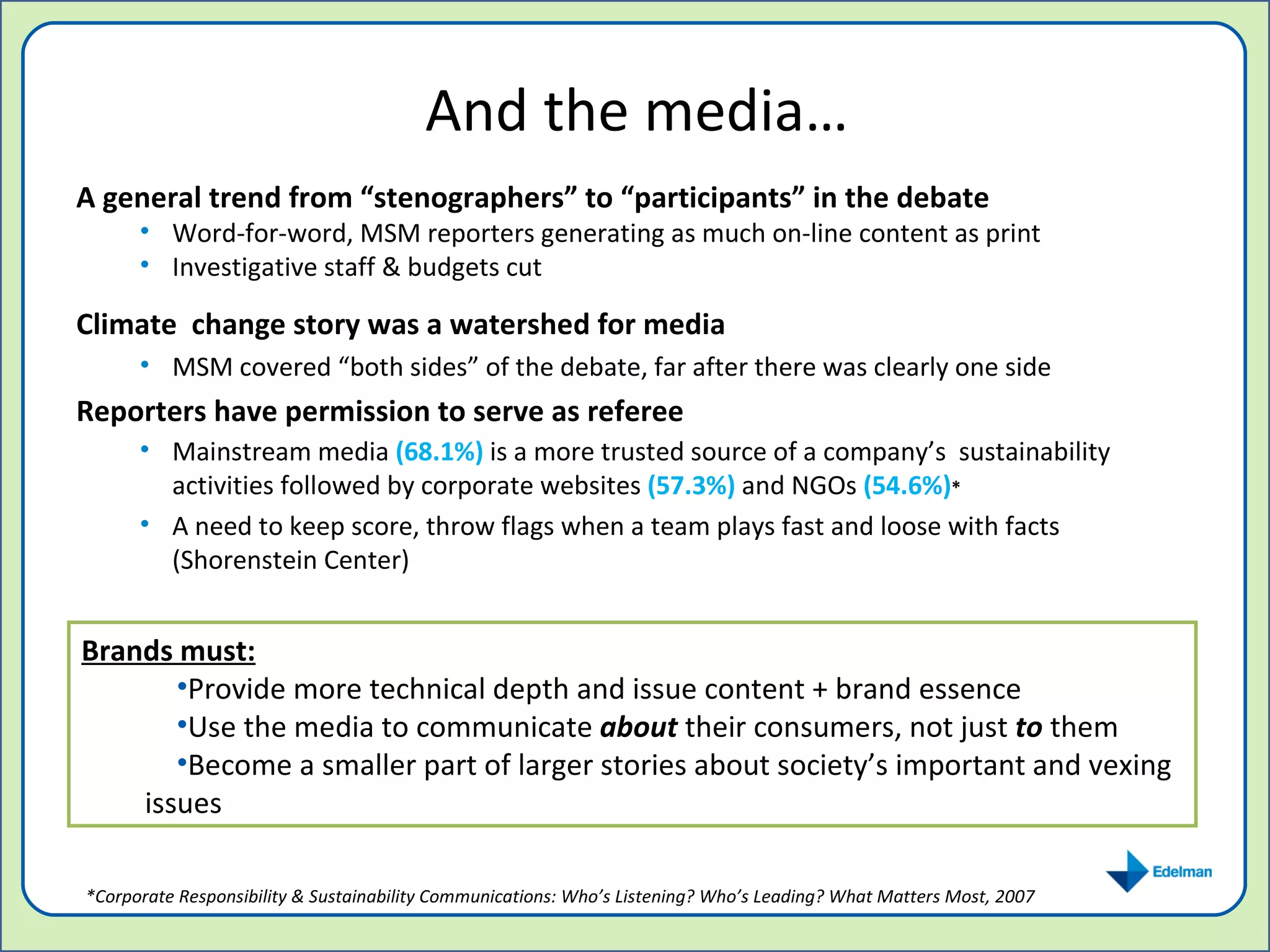 And the media… A   general trend from “stenographers” to “participants” in the debate Word-for-word, MSM reporters generating as much on-line content as print Investigative staff & budgets cut Climate  change story was a watershed for media MSM covered “both sides” of the debate, far after there was clearly one side Reporters have permission to serve as referee  Mainstream media  (68.1%)  is a more trusted source of a company’s  sustainability activities followed by corporate websites   (57.3%)   and NGOs  (54.6%) * A need to keep score, throw flags when a team plays fast and loose with facts (Shorenstein Center) Brands must: Provide more technical depth and issue content + brand essence Use the media to communicate  about  their consumers, not just  to  them Become a smaller part of larger stories about society’s important and vexing issues *Corporate Responsibility & Sustainability Communications: Who’s Listening? Who’s Leading? What Matters Most, 2007 