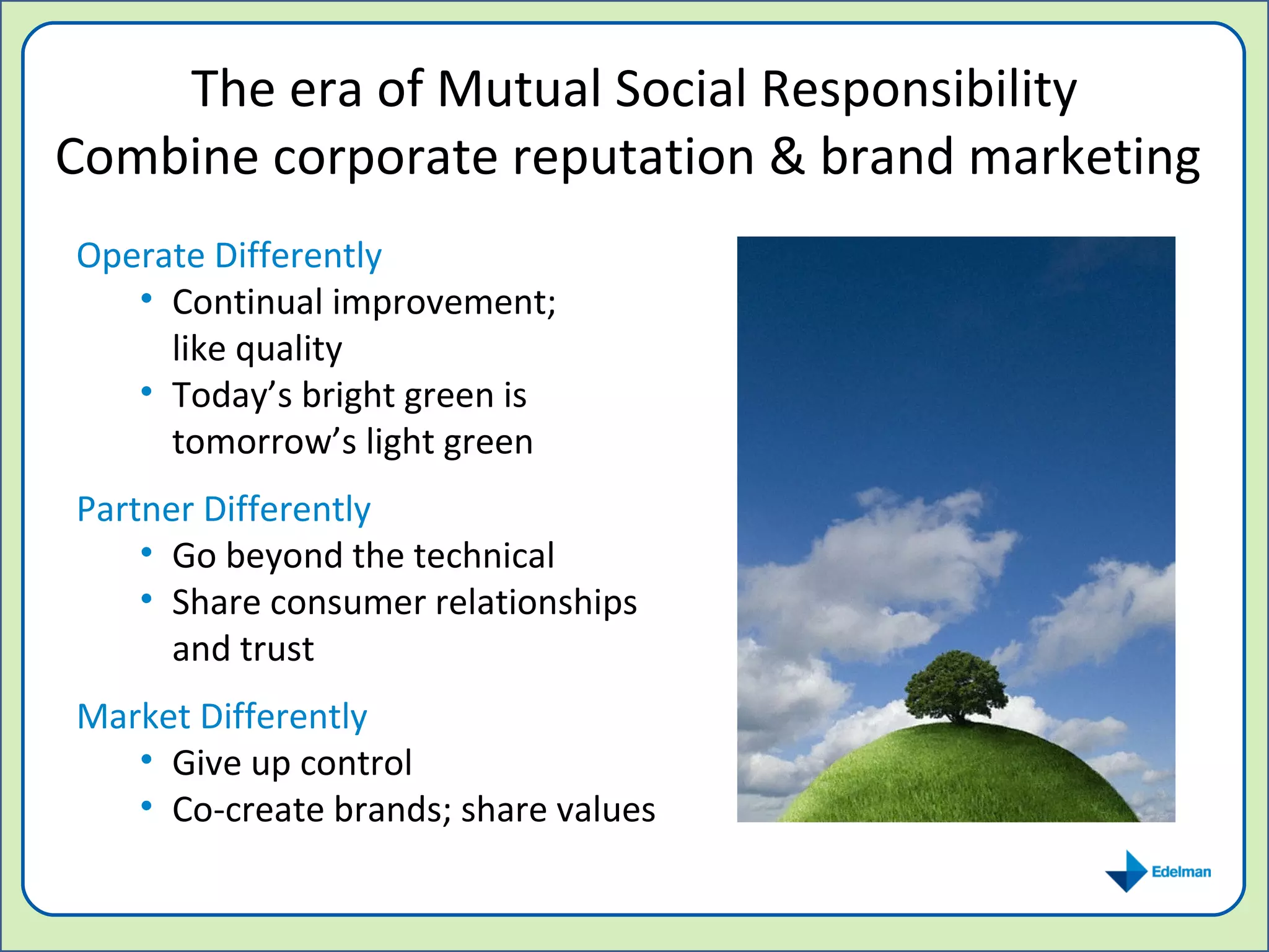 The era of Mutual Social Responsibility Combine corporate reputation & brand marketing  Operate Differently Continual improvement;  like quality Today’s bright green is tomorrow’s light green Partner Differently Go beyond the technical Share consumer relationships and trust Market Differently Give up control Co-create brands; share values 