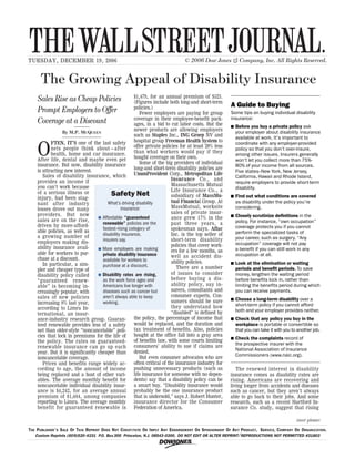 THE WALL STREET JOURNAL.
TUESDAY, DECEMBER 19, 2006                                                     © 2006 Dow Jones & Company, Inc. All Rights Reserved.


     The Growing Appeal of Disability Insurance
                                                      $1,479, for an annual premium of $523.
    Sales Rise as Cheap Policies                      (Figures include both long-and short-term
                                                      policies.)                                      A Guide to Buying
    Prompt Employers to Offer                            Fewer employers are paying for group         Some tips on buying individual disability
                                                      coverage in their employee-benefit pack-        insurance:
    Coverage at a Discount                            ages, in a bid to cut labor costs. But the      n   Before you buy a private policy ask
                 By M.P. MCQUEEN
                                                      newer products are allowing employers               your employer about disability insurance
                                                      such as Staples Inc., ING Groep NV and
                                                                                                          available at work. It’s important to
           FTEN, IT’S one of the last safety          hospital group Freeman Health System to

    O
                                                                                                          coordinate with any employer-provided
           nets people think about—after              offer private policies for at least 20% less
                                                                                                          policy so that you don’t over-insure,
           health, home and car insurance.            than what workers would pay if they
                                                                                                          among other issues. Insurers generally
    After life, dental and maybe even pet             bought coverage on their own.
                                                                                                          won’t let you collect more than 75%-
    insurance. But now, disability insurance             Some of the big providers of individual
                                                                                                          80% of your income from all sources.
    is attracting new interest.                       long-and short-term disability policies are
                                                                                                          Five states--New York, New Jersey,
       Sales of disability insurance, which           UnumProvident Corp., Metropolitan Life
                                                                                                          California, Hawaii and Rhode Island,
    provides an income if                                                 Insurance Co., and
                                                                                                          require employers to provide short-term
    you can’t work because                                                Massachusetts Mutual
                                                                                                          disability.
                                                                          Life Insurance Co., a
    of a serious illness or              Safety Net                       subsidiary of MassMu-       n   Find out what conditions are covered
    injury, had been stag-
    nant after industry                What’s driving disability          tual Financial Group. At        as disability under the policy you’re
    losses drove out many                     insurance:                  MassMutual, worksite            considering.
    providers. But now                                                    sales of private insur-
                                  % Affordable “guaranteed                                            n   Closely scrutinize definitions in the
    sales are on the rise,                                                ance grew 17% in the
                                    renewable” policies are the           past three years, a             policy. For instance, “own occupation”
    driven by more-afford-                                                                                coverage protects you if you cannot
    able policies, as well as
                                    fastest-rising category of            spokesman says. Aflac
                                    disability insurance,                 Inc. is the top seller of       perform the specialized tasks of
    a growing number of                                                                                   your career, such as surgery. “Any
    employers making dis-           insurers say.                         short-term disability
                                                                          policies that cover work-       occupation” coverage will not pay
    ability insurance avail-      % More employers are making                                             a benefit if you can still work in any
    able for workers to pur-                                              ers for a few months, as
                                    private disability insurance          well as accident dis-           occupation at all.
    chase at a discount.            available for workers to
       In particular, a sim-                                              ability policies.           n   Look at the elimination or waiting
                                    purchase at a discount.                  There are a number
    pler and cheaper type of                                                                              periods and benefit periods. To save
    disability policy called      % Disability rates are rising,          of issues to consider           money, lengthen the waiting period
    “guaranteed renew-              as the work force ages and            before buying a dis-            before benefits kick in, rather than
    able” is becoming in-           Americans live longer with            ability policy, say in-         limiting the benefits period during which
    creasingly popular, with        diseases such as cancer but           surers, consultants and         you can receive payments.
    sales of new policies           aren’t always able to keep            consumer experts. Con-
                                                                                                      n   Choose a long-term disability over a
    increasing 8% last year,        working.                              sumers should be sure
                                                                          they understand how             short-term policy if you cannot afford
    according to Limra In-                                                                                both and your employer provides neither.
    ternational, an insur-                                                “disabled” is defined by
    ance-industry research group. Guaran-             the policy, the percentage of income that       n   Check that any policy you buy in the
    teed renewable provides less of a safety          would be replaced, and the duration and             workplace is portable or convertible so
    net than older-style “noncancelable” poli-        tax treatment of benefits. Also, policies           that you can take it with you to another job.
    cies that lock in premiums for the life of        bought at the office fall into a gray area
                                                                                                      n   Check the complaints record of
    the policy. The rates on guaranteed-              of benefits law, with some courts limiting
                                                                                                          the prospective insurer with the
    renewable insurance can go up each                consumers’ ability to sue if claims are
                                                                                                          National Association of Insurance
    year. But it is significantly cheaper than        denied.
                                                                                                          Commissioners (www.naic.org).
    noncancelable coverage.                              But even consumer advocates who are
       Prices and benefits range widely ac-           often critical of the insurance industry for
    cording to age, the amount of income              pushing unnecessary products (such as              The renewed interest in disability
    being replaced and a host of other vari-          life insurance for someone with no depen-       insurance comes as disability rates are
    ables. The average monthly benefit for            dents) say that a disability policy can be      rising. Americans are recovering and
    noncancelable individual disability insur-        a smart buy. “Disability insurance would        living longer from accidents and diseases
    ance is $4,242, for an average annual             probably be the one insurance product           such as cancer, but they aren’t always
    premium of $1,684, among companies                that is undersold,” says J. Robert Hunter,      able to go back to their jobs. And some
    reporting to Limra. The average monthly           insurance director for the Consumer             research, such as a recent Hartford In-
    benefit for guaranteed renewable is               Federation of America.                          surance Co. study, suggest that rising

                                                                                                                                          (over please)

THE PUBLISHER ’ S SALE OF THIS REPRINT DOES NOT CONSTITUTE OR IMPLY ANY ENDORSEMENT OR SPONSORSHIP OF ANY PRODUCT, SERVICE, COMPANY OR ORGANIZATION.
   Custom Reprints (609)520-4331 P.O. Box 300 Princeton, N.J. 08543-0300. DO NOT EDIT OR ALTER REPRINT••/REPRODUCTIONS NOT PERMITTED #31803

                                                                  !
 
