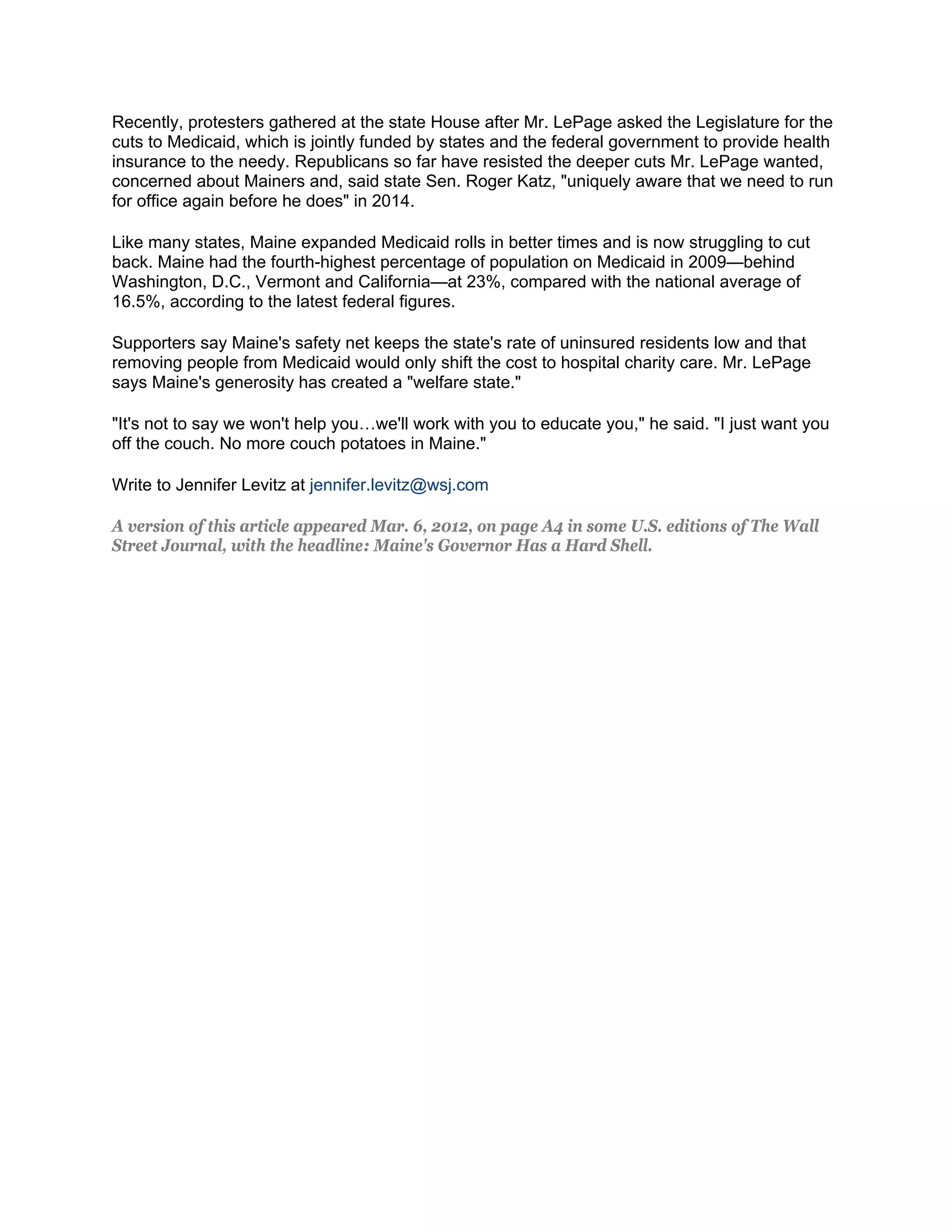 Recently, protesters gathered at the state House after Mr. LePage asked the Legislature for the
cuts to Medicaid, which is jointly funded by states and the federal government to provide health
insurance to the needy. Republicans so far have resisted the deeper cuts Mr. LePage wanted,
concerned about Mainers and, said state Sen. Roger Katz, "uniquely aware that we need to run
for office again before he does" in 2014.

Like many states, Maine expanded Medicaid rolls in better times and is now struggling to cut
back. Maine had the fourth-highest percentage of population on Medicaid in 2009—behind
Washington, D.C., Vermont and California—at 23%, compared with the national average of
16.5%, according to the latest federal figures.

Supporters say Maine's safety net keeps the state's rate of uninsured residents low and that
removing people from Medicaid would only shift the cost to hospital charity care. Mr. LePage
says Maine's generosity has created a "welfare state."

"It's not to say we won't help you…we'll work with you to educate you," he said. "I just want you
off the couch. No more couch potatoes in Maine."

Write to Jennifer Levitz at jennifer.levitz@wsj.com

A version of this article appeared Mar. 6, 2012, on page A4 in some U.S. editions of The Wall
Street Journal, with the headline: Maine's Governor Has a Hard Shell.
 
