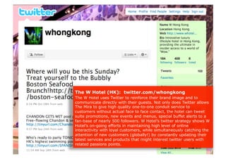 The W Hotel (HK): twitter.com/whongkong
The W Hotel uses Twitter to reinforce their brand image and to
communicate directly with their guests. Not only does Twitter allows
The Mira to give high quality one-to-one conduit service to
customers without actual face to face contact, the hotel can tweet
suite promotions, new events and menus, special buffet alerts to a
fan-base of nearly 500 followers. W Hotel’s twitter strategy shows W
Hotel’s on-going efforts in maintaining high level of online
interactivity with loyal customers, while simultaneously catching the
attention of new customers (globally!) by constantly updating their
latest services and products that might interest twitter users with
related passions points.
 
