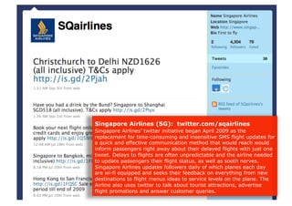 Singapore Airlines (SG): twitter.com/sqairlines
Singapore Airlines’ twitter initiative began April 2009 as the
replacement for time-consuming and insensitive SMS flight updates for
a quick and effective communication method that would reach would
inform passengers right away about their delayed flights with just one
tweet. Delays to flights are often unpredictable and the airline needed
to update passengers their flight status, as well as sooth nerves.
Singapore Airlines updates followers daily of which planes each day
are wi-fi equipped and seeks their feedback on everything from new
destinations to flight menus ideas to service levels on the plane. The
Airline also uses twitter to talk about tourist attractions, advertise
flight promotions and answer customer queries.
 