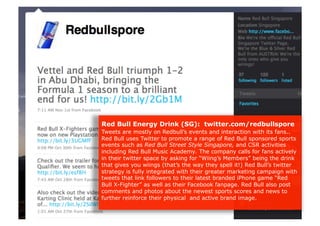 Red Bull Energy Drink (SG): twitter.com/redbullspore
Tweets are mostly on Redbull’s events and interaction with its fans..
Red Bull uses Twitter to promote a range of Red Bull sponsored sports
events such as Red Bull Street Style Singapore, and CSR activities
including Red Bull Music Academy. The company calls for fans actively
in their twitter space by asking for “Wiing’s Members” being the drink
that gives you wiings (that’s the way they spell it!) Red Bull’s twitter
strategy is fully integrated with their greater marketing campaign with
tweets that link followers to their latest branded iPhone game “Red
Bull X-Fighter” as well as their Facebook fanpage. Red Bull also post
comments and photos about the newest sports scores and news to
further reinforce their physical and active brand image.
 