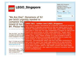 LEGO (SG): twitter.com/LEGO_Singapore
Lego tries to position themselves as a customer oriented toy brand by
using twitter to educate consumers on new and better ways to use
products. Wrapped around one “social” idea, Lego’s Twitter strategy
goes hand in hand with the Lego Ambassador’s program as well as the
brand’s fan communities on other online platforms. “Super Users”
from Lego’s Ambassador’s Program has been hired to drive Lego’s
twitter voice. Lego’s Twitter strategy is a good example of what a
brand should be doing to encourage passionate fans to create and
share content, in this case being how to use Legos
creatively .Technologically adept Lego fans had been connecting to
each other for years; how could Lego extend this to less-technical
adults and children? Through Twitter, Lego harnessed the power of
using power of super users to help others connect and share ideas.
Follower’s feedback are also captured to improve innovation and new
product developments.
 