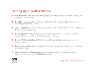 Setting up a Twitter handle
1.    Include brand name. The name of the company should be included in at least your bio, and
      ideally your handle as well.

2.    Tweet transparently. Disclose whether the handle will be maintained by one individual or a
      team of people within the company.

3.    Use a real photo. Use a real photo as your followers will want to see that you’re a real person.
      Enlist a designer to jazz it up.

4.    Protect against brand jacking. Consider registering variations of your brand (i.e. Nike,
      Nikeshoes, etc) in an effort to protect against brand jacking.

5.    Create a Twitter schedule. Define the roles and responsibilities internally among your
      team members.

6.    Don’t protect updates. Unless you have a real business reason, a tendency to be insulting, or
      something to hide.

7.    Upload a custom background. Give your profile personality by uploading a custom
      background image (minimum: 1280×1024 pixels).
 