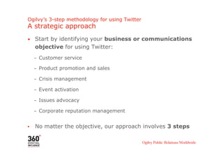 Ogilvy’s 3-step methodology for using Twitter
A strategic approach
•  Start by identifying your business or communications
     objective for using Twitter:
     –  Customer service

     –  Product promotion and sales

     –  Crisis management

     –  Event activation

     –  Issues advocacy

     –  Corporate reputation management


•    No matter the objective, our approach involves 3 steps
 