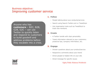 Business objective:
Improving customer service
                                1.  Follow
                                   –  People talking about your products/services

                                   –  Search using Search.Twitter.com or TweetScan
 Anyone who has
                                   –  Use organisation tools such as TweetDeck to
 customers – B2C, B2B,                track new mentions
 G2B, G2C – can use
 Twitter to quickly listen      2.  Create
 and respond to customers
                                   –  A Twitter handle with clear personality
 to build goodwill and
                                   –  Tweet information relevant to your customers:
 address problems before
                                      proactive tips, company information, etc.
 they escalate into a crisis.
                                3.  Engage
                                   –  Answer questions about your product/service

                                   –  Respond to comments about your brand

                                   –  Direct people to helpful info on your site

                                   –  Direct message for specific issues
 