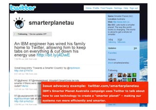 Issue advocacy example: twitter.com/smarterplanetau
IBM’s Smarter Planet Australia campaign uses Twitter to talk about
how to use technology to create a “smarter planet” – making our
systems run more efficiently and smarter.
 