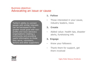 Business objective:
Advocating an issue or cause
                                 1.  Follow

                                 –    Those interested in your cause,
 Twitter’s ability to connect         industry leaders, news
 people with similar interests
 can be harnessed for the        2. Create
 greater social good with non-
 profits and issue advocacy      –    Added value: health tips, disaster
 organisations creating a             alerts, fundraising info
 community and providing
 useful information to those     3. Engage
 they serve, volunteers,
 donors and other supporters.    –    Know your followers

                                 –    Thank them for support, get
                                      them involved
 