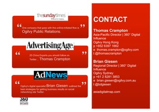 CONTACT
 
 One company that goes with this online-initiated flow is
 Ogilvy Public Relations.
                                                            
                                                            Thomas Crampton
                                                            Asia-Pacific Director | 360° Digital
                                                            Influence
                                                            Ogilvy Hong Kong
                                                            p +852 6397 1662
                                                            e thomas.crampton@ogilvy.com



                                                           
                                                            t @thomascrampton
        25 China Experts you should follow on
        Twitter… Thomas         Crampton
                                                            Brian Giesen
                                                            Regional Director | 360° Digital
                                                            Influence
                                                            Ogilvy Sydney
                                                            p +61 2 8281 3853
                                                            e brian.giesen@ogilvy.com.au



Ogilvy's digital specialist Brian Giesen outlined the
best strategies for getting business results on social
networking site Twitter.                                    
                                                            t @bdgiesen

                                                            asiadigitalmap.com
                                                            For case studies...
                                                            www.asiadigitalmap.com
 