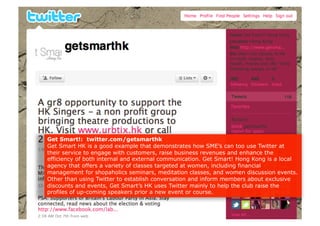 Get Smart!: twitter.com/getsmarthk
Get Smart HK is a good example that demonstrates how SME’s can too use Twitter at
their service to engage with customers, raise business revenues and enhance the
efficiency of both internal and external communication. Get Smart! Hong Kong is a local
agency that offers a variety of classes targeted at women, including financial
management for shopaholics seminars, meditation classes, and women discussion events.
Other than using Twitter to establish conversation and inform members about exclusive
discounts and events, Get Smart’s HK uses Twitter mainly to help the club raise the
profiles of up-coming speakers prior a new event or course.
 