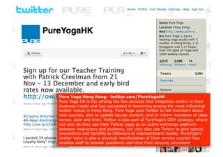 Pure Yoga Hong Kong: twitter.com/PureYogaHK
Pure Yoga HK is the among the few services that integrates twitter in their
business model and has succeeded in becoming among the most influential
twitter voices in Hong Kong. Pure Yoga uses Twitter to tell members about
new courses, also to update course content, and to inform members of class
venue, date and time. Twitter is also part of PureYoga’s CRM strategy, where
not only do they use their Twitter page as an active exchange platform
between instructors and students, but they also use Twitter to give special
promotions and benefits to followers to maintainbrand loyalty. PureYoga’s
twitter voice is also a physical manifestation of their service counter that
enables staff to answer questions real-time from anyone, anywhere
 
