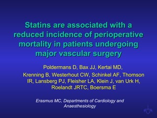 Statins are associated with aStatins are associated with a
reduced incidence of perioperativereduced incidence of perioperative
mortality in patients undergoingmortality in patients undergoing
major vascular surgerymajor vascular surgery
Poldermans D, Bax JJ, Kertai MD,
Krenning B, Westerhout CW, Schinkel AF, Thomson
IR, Lansberg PJ, Fleisher LA, Klein J, van Urk H,
Roelandt JRTC, Boersma E
Erasmus MC, Departments of Cardiology and
Anaesthesiology
 