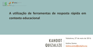 KAHOOT
QUIZALIZE
Valadares, 27 de maio de 2016
Idalina Santos
idalina.santos@esdjgfa.org
A utilização de ferramentas de resposta rápida em
contexto educacional
 