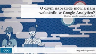 Wojciech Szymański
O czym naprawdę mówią nam
wskaźniki w Google Analytics?
Czyli co wynika z naszych badań?
 