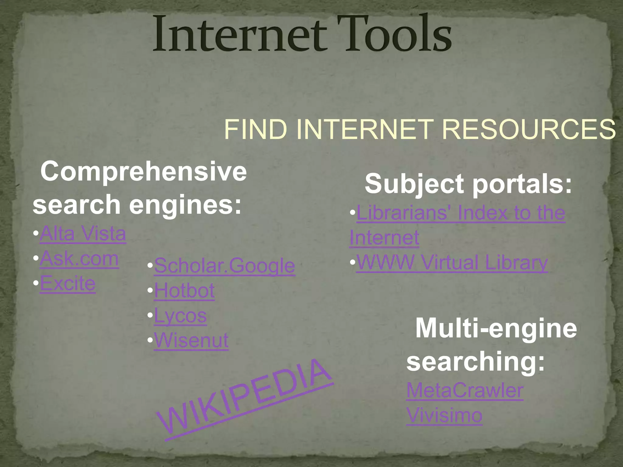 FIND INTERNET RESOURCES
Comprehensive          Subject portals:
search engines:      •Librarians' Index to the
•Alta Vista                Internet
•Ask.com •Scholar.Google   •WWW Virtual Library
•Excite     •Hotbot
            •Lycos
            •Wisenut             Multi-engine
                                searching:
                                MetaCrawler
                                Vivisimo
 