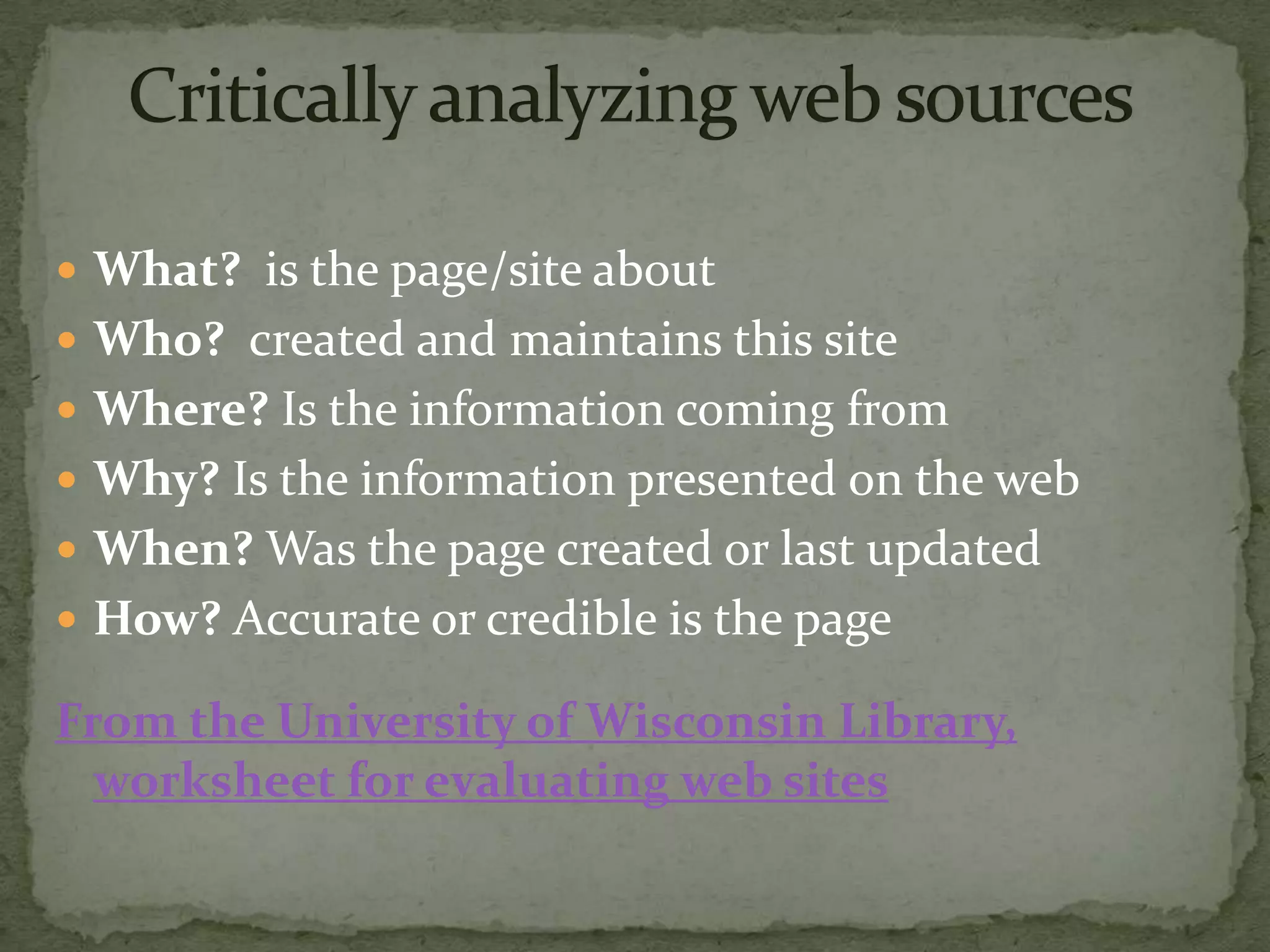  What? is the page/site about
 Who? created and maintains this site
 Where? Is the information coming from
 Why? Is the information presented on the web
 When? Was the page created or last updated
 How? Accurate or credible is the page

From the University of Wisconsin Library,
  worksheet for evaluating web sites
 