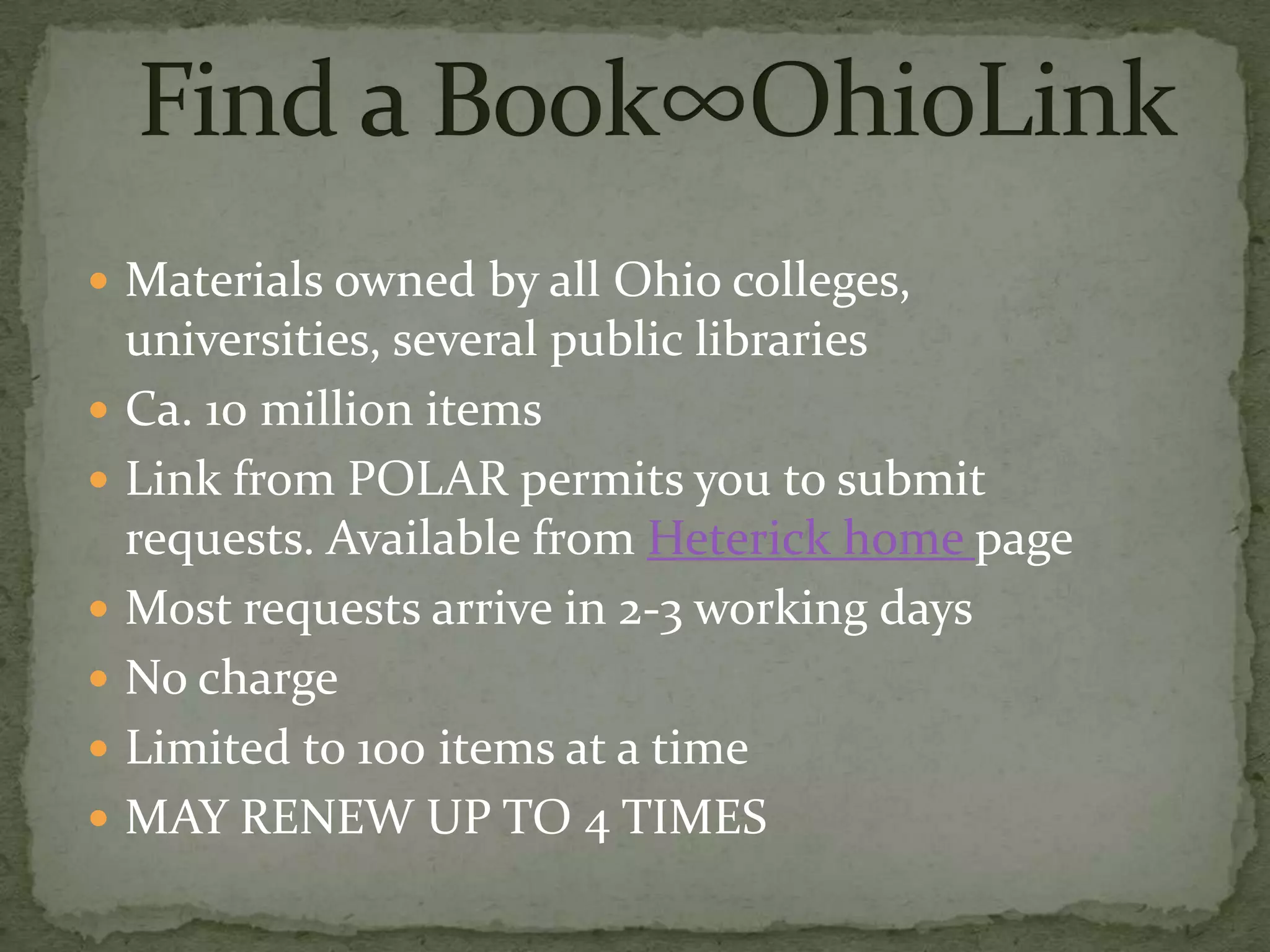  Materials owned by all Ohio colleges,
    universities, several public libraries
   Ca. 10 million items
   Link from POLAR permits you to submit
    requests. Available from Heterick home page
   Most requests arrive in 2-3 working days
   No charge
   Limited to 100 items at a time
   MAY RENEW UP TO 4 TIMES
 
