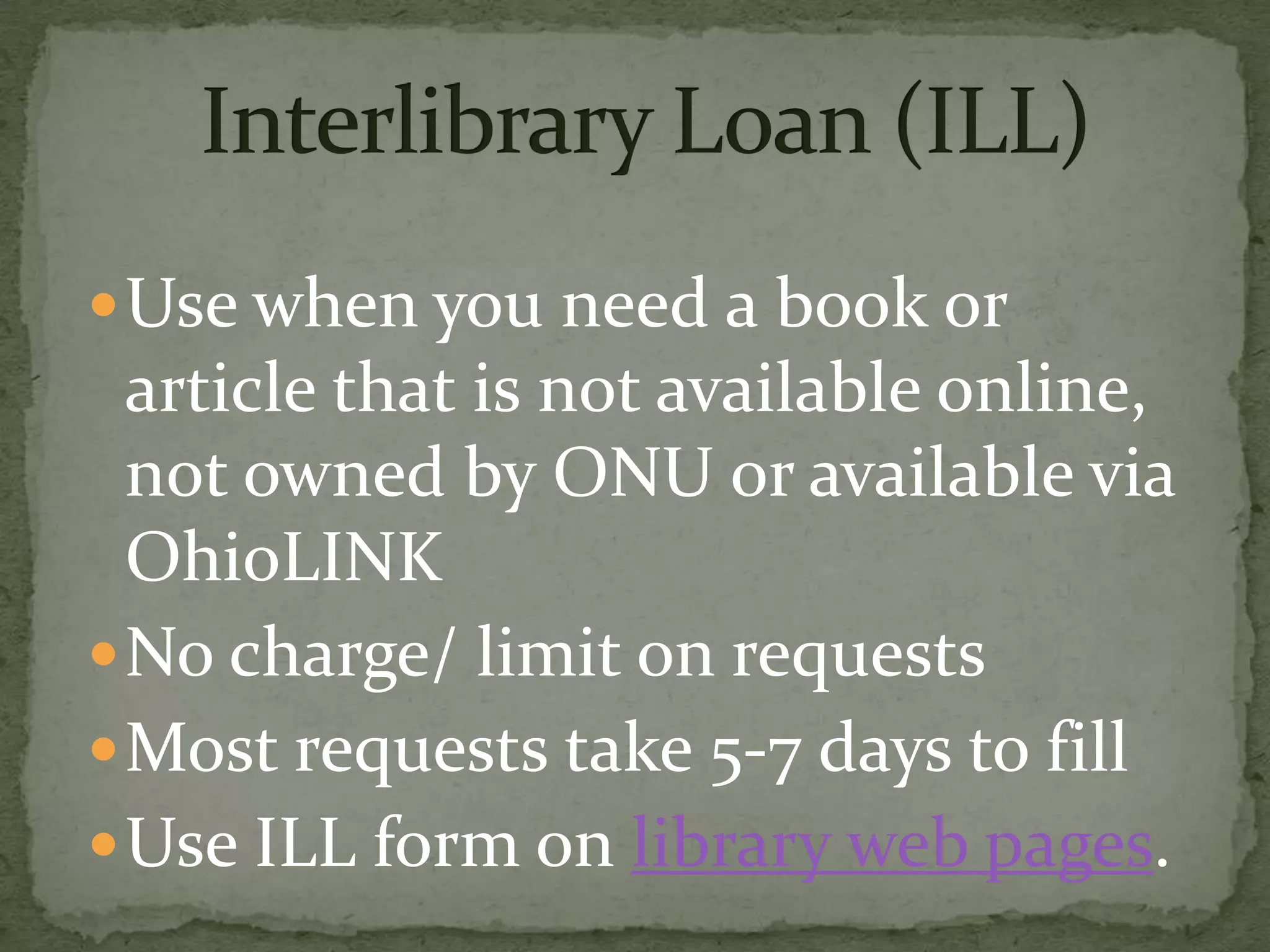  Use when you need a book or
  article that is not available online,
  not owned by ONU or available via
  OhioLINK
 No charge/ limit on requests
 Most requests take 5-7 days to fill
 Use ILL form on library web pages.
 