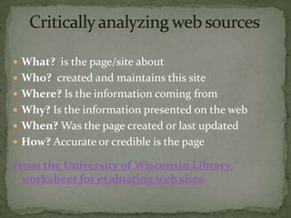  What? is the page/site about
 Who? created and maintains this site
 Where? Is the information coming from
 Why? Is the information presented on the web
 When? Was the page created or last updated
 How? Accurate or credible is the page

From the University of Wisconsin Library,
  worksheet for evaluating web sites
 