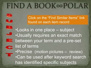 FIND A BOOK∞POLAR
       Click on the “Find Similar Items” link
       found on each item record

 •Looks in one place – subject
 •Usually requires an exact match
 between your term and a pre-set
 list of terms
 •Precise (motion pictures -- review)
 •Can be used after keyword search
 has identified specific subjects
 