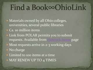  Materials owned by all Ohio colleges,
    universities, several public libraries
   Ca. 10 million items
   Link from POLAR permits you to submit
    requests. Available from Heterick home page
   Most requests arrive in 2-3 working days
   No charge
   Limited to 100 items at a time
   MAY RENEW UP TO 4 TIMES
 