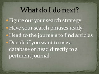  Figure out your search strategy
 Have your search phrases ready
 Head to the journals to find articles
 Decide if you want to use a
 database or head directly to a
 pertinent journal.
 
