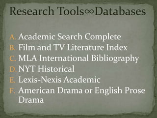 Research Tools∞Databases

A. Academic Search Complete
B. Film and TV Literature Index
C. MLA International Bibliography
D. NYT Historical
E. Lexis-Nexis Academic
F. American Drama or English Prose
  Drama
 