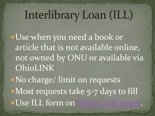  Use when you need a book or
  article that is not available online,
  not owned by ONU or available via
  OhioLINK
 No charge/ limit on requests
 Most requests take 5-7 days to fill
 Use ILL form on library web pages.
 