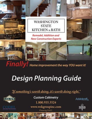 Remodel, Addition and
                 New Construction Experts




Finally! Home improvement the way YOU want it!
   Design Planning Guide
   "If something's worth doing, it's worth doing right."
                   Custom Cabinetry
                   1.800.935.5524
                 www.wskgroupinc.com
                        Financing O.A.C.
 