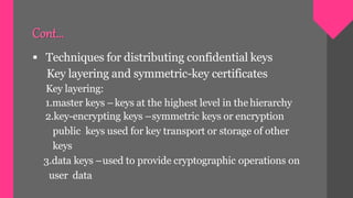  Techniques for distributing confidential keys
Key layering and symmetric-key certificates
Key layering:
1.master keys –keys at the highest level in the hierarchy
2.key-encrypting keys –symmetric keys or encryption
public keys used for key transport or storage of other
keys
3.data keys –used to provide cryptographic operations on
user data
Cont…
 