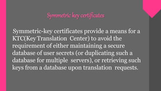 Symmetric-key certificates provide a means for a
KTC(KeyTranslation Center) to avoid the
requirement of either maintaining a secure
database of user secrets (or duplicating such a
database for multiple servers), or retrieving such
keys from a database upon translation requests.
Symmetric key certificates
 