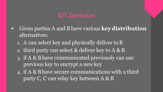  Given parties A and Bhave various key distribution
alternatives:
1. A can select key and physically deliver toB
2. third party can select & deliver key to A &B
3. if A & B have communicated previously can use
previous key to encrypt a new key
4. if A & B have secure communications with a third
party C, C can relay key between A & B
KEY distribution
 