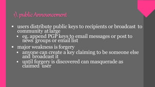  users distribute public keys to recipients or broadcast to
community atlarge
 eg. append PGP keys to email messages or post to
news groups or email list
 major weakness is forgery
 anyone can create a key claiming to be someone else
and broadcast it
 until forgery is discovered can masquerade as
claimed user
1). public Announcement
 