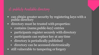 2). publicly Availabledirectory
 can obtain greater security by registering keys with a
public directory
 directory must be trusted with properties:
 contains {name,public-key} entries
 participants register securely with directory
 participants can replace key at anytime
 directory is periodically published
 directory can be accessed electronically
 still vulnerable to tampering orforgery
 