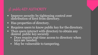 3). public-KEYAUTHORITY
 Improve security by tightening control over
distribution of keys from directory.
 Has properties of directory.
 Requires users to know public key for thedirectory.
 Then users interact with directory to obtain any
desired public key securely
 Does require real-time access to directory when
keys are needed.
 May be vulnerable to tampering.
 