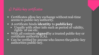 4). Public-key certificates
 Certificates allow key exchange withoutreal-time
access to public-keyauthority.
 A certificate binds identity to publickey
 Usually with other info such as period of validity,
rights of use etc.
 With all contents signedby a trusted public-key or
certificate authority (CA).
 Can be verified by anyone who knows thepublic-key
authorities public-key.
 