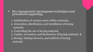  Key management encompasses techniques and
procedures supporting:
1. Initialization of systems users within adomain;
2. Generation, distribution, and installation of keying
material;
3. Controlling the use of keying material;
4. Update, revocation, and destruction of keying material; &
5. Storage, backup/recovery, and archival of keying
material.
 