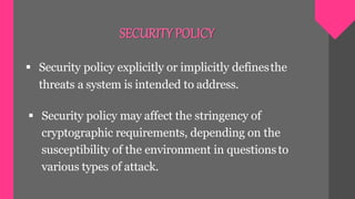 SECURITYPOLICY
 Security policy explicitly or implicitly definesthe
threats a system is intended to address.
 Security policy may affect the stringency of
cryptographic requirements, depending on the
susceptibility of the environment in questionsto
various types of attack.
 