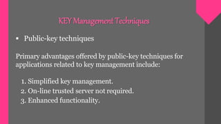  Public-key techniques
Primary advantages offered by public-key techniques for
applications related to key management include:
1. Simplified key management.
2. On-line trusted server not required.
3. Enhanced functionality.
KEY Management Techniques
 