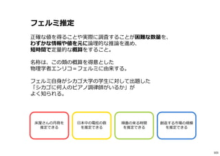 フェルミ推定
正確な値を得ることや実際に調査することが困難な数量を、
わずかな情報や値を元に論理的な推論を進め、
短時間で定量的な概算をすること。
名称は、この類の概算を得意とした
物理学者エンリコ＝フェルミに由来する。
フェルミ自身がシカゴ大学の学⽣に対して出題した
「シカゴに何人のピアノ調律師がいるか」が
よく知られる。
床屋さんの月商を
推定できる
日本中の電柱の数
を推定できる
順番の来る時間
を推定できる
創造する市場の規模
を推定できる
101
 