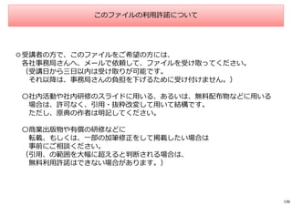 このファイルの利用許諾について
◎受講者の方で、このファイルをご希望の方には、
各社事務局さんへ、メールで依頼して、ファイルを受け取ってください。
（受講日から三日以内は受け取りが可能です。
それ以降は、事務局さんの負担を下げるために受け付けません。）
〇社内活動や社内研修のスライドに用いる、あるいは、無料配布物などに用いる
場合は、許可なく、引用・抜粋改変して用いて結構です。
ただし、原典の作者は明記してください。
〇商業出版物や有償の研修などに
転載、もしくは、一部の加筆修正をして掲載したい場合は
事前にご相談ください。
（引用、の範囲を大幅に超えると判断される場合は、
無料利用許諾はできない場合があります。）
136
 